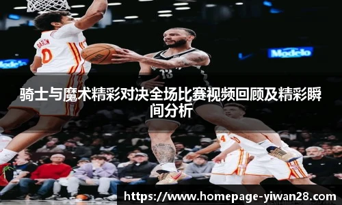 骑士与魔术精彩对决全场比赛视频回顾及精彩瞬间分析